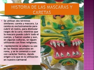 Se utilizan dos términos similares: careta y mascara. La careta es exclusivamente para cubrir el rostro, para disimular rasgos de la cara; mientras que la mascara puede cubrir todo el cuerpo, y fueron usadas y aun, en algunas culturas, se siguen utilizando con fines religiosos. rápidamente se adapto su uso en las fiestas saturnales en roma, y se le comenzó a usar con carácter festivo, dando origen a lo que es la utilización en nuestro  carnaval 
