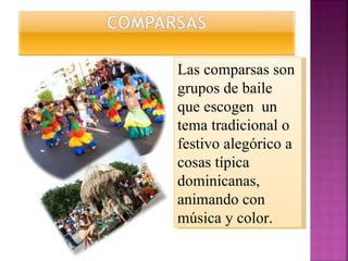 Las comparsas son grupos de baile que escogen  un tema tradicional o festivo alegórico a cosas típica dominicanas, animando con música y color. 
