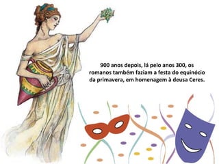 900 anos depois, lá pelo anos 300, os
romanos também faziam a festa do equinócio
da primavera, em homenagem à deusa Ceres.
 