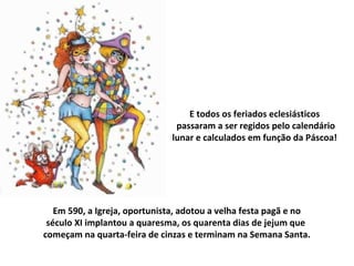 E todos os feriados eclesiásticos
                               passaram a ser regidos pelo calendário
                              lunar e calculados em função da Páscoa!




   Em 590, a Igreja, oportunista, adotou a velha festa pagã e no
 século XI implantou a quaresma, os quarenta dias de jejum que
começam na quarta-feira de cinzas e terminam na Semana Santa.
 