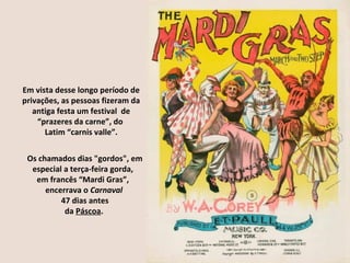 Em vista desse longo período de
privações, as pessoas fizeram da
   antiga festa um festival de
    “prazeres da carne”, do
      Latim “carnis valle”.


 Os chamados dias "gordos", em
  especial a terça-feira gorda,
   em francês “Mardi Gras”,
      encerrava o Carnaval
          47 dias antes
           da Páscoa.
 