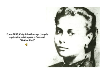 E, em 1890, Chiquinha Gonzaga compôs
   a primeira música para o Carnaval,
             "Ô Abre Alas!"
 