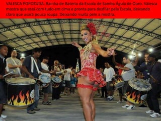 VALESCA POPOZUDA: Rainha de Bateria da Escola de Samba Águia de Ouro. Valesca
mostra que está com tudo em cima e pronta para desfilar pela Escola, deixando
claro que usará pouca roupa. Deixando muita pele a mostra.
 