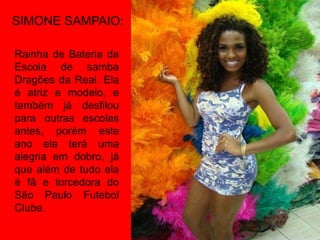 SIMONE SAMPAIO:

Rainha de Bateria da
Escola de samba
Dragões da Real. Ela
é atriz e modelo, e
também já desfilou
para outras escolas
antes, porém este
ano ela terá uma
alegria em dobro, já
que além de tudo ela
é fã e torcedora do
São Paulo Futebol
Clube.
 