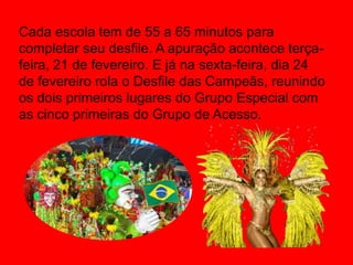 Cada escola tem de 55 a 65 minutos para
completar seu desfile. A apuração acontece terça-
feira, 21 de fevereiro. E já na sexta-feira, dia 24
de fevereiro rola o Desfile das Campeãs, reunindo
os dois primeiros lugares do Grupo Especial com
as cinco primeiras do Grupo de Acesso.
 