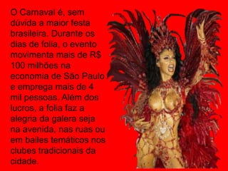 O Carnaval é, sem
dúvida a maior festa
brasileira. Durante os
dias de folia, o evento
movimenta mais de R$
100 milhões na
economia de São Paulo
e emprega mais de 4
mil pessoas. Além dos
lucros, a folia faz a
alegria da galera seja
na avenida, nas ruas ou
em bailes temáticos nos
clubes tradicionais da
cidade.
 