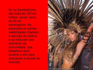 Só no Sambódromo
são mais de 120 mil
foliões, sendo cerca
de 20 mil
estrangeiros. Na
passarela do samba,
celebridades chamam
a atenção do público
e se misturam aos
anônimos da
comunidade, que
trabalham duro
durante o ano para
colocarem a escola na
Avenida.
 