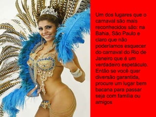 Um dos lugares que o
carnaval são mais
reconhecidos são: na
Bahia, São Paulo e
claro que não
poderíamos esquecer
do carnaval do Rio de
Janeiro que é um
verdadeiro espetáculo.
Então se você quer
diversão garantida,
procure um lugar bem
bacana para passar
seja com família ou
amigos
 