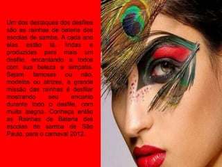 Um dos destaques dos desfiles
são as rainhas de bateria das
escolas de samba. A cada ano
elas estão lá, lindas e
produzidas para mais um
desfile, encantando a todos
com sua beleza e simpatia.
Sejam famosas ou não,
modelos ou atrizes, a grande
missão das rainhas é desfilar
mostrando      seu     encanto
durante todo o desfile, com
muita alegria. Conheça então
as Rainhas de Bateria das
escolas de samba de São
Paulo, para o carnaval 2012.
 