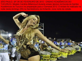 SÃO PAULO, SP, 05 DE FEVEREIRO DE 2012 - ENSAIO ACADÊMICOS DO
TUCURUVI- Modelo Caroline Bittencourt durante ensaio técnico da Escola de Samba
Acadêmicos do Tucuruvi na preparação para o Carnaval 2012. O ensaio foi realizado na
noite deste domingo (05) no Sambódromo do Anhembi, zona norte da cidade.
 