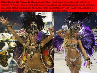 Ellen Roche, da Rosas de Ouro. A atriz Ellen Roche que recentemente esteve no
remake “O Astro”, será a rainha da bateria da escola da samba paulista Rosas de Ouro,
pela qual desfila há mais de dez anos. Além de desfilar em São Paulo, Ellen ainda é a
rainha da bateria da escola de samba carioca Porto da Pedra.
 