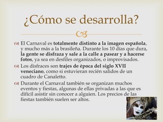 El Carnaval es totalmente distinto a la imagen española, y mucho más a la brasileña. Durante los 10 días que dura, la gente se disfraza y sale a la calle a pasear y a hacerse fotos, ya sea en desfiles organizados, o improvisados.Los disfraces son trajes de época del siglo XVII veneciano, como si estuvieran recién salidos de un cuadro de Canaletto.Durante el Carnaval también se organizan muchos eventos y fiestas, algunas de ellas privadas a las que es difícil asistir sin conocer a alguien. Los precios de las fiestas también suelen ser altos.¿Cómo se desarrolla?