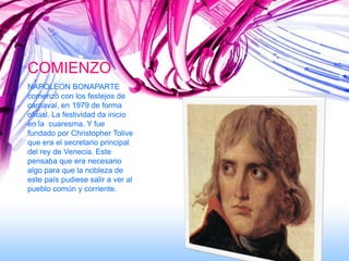 COMIENZO
NAPOLEON BONAPARTE
comenzó con los festejos de
carnaval, en 1979 de forma
oficial. La festividad da inicio
en la cuaresma. Y fue
fundado por Christopher Tolive
que era el secretario principal
del rey de Venecia. Este
pensaba que era necesario
algo para que la nobleza de
este país pudiese salir a ver al
pueblo común y corriente.
 