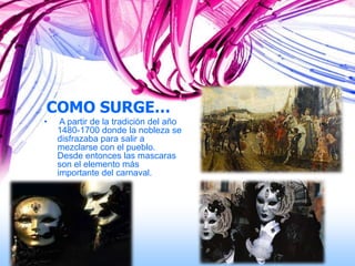 COMO SURGE…
•    A partir de la tradición del año
    1480-1700 donde la nobleza se
    disfrazaba para salir a
    mezclarse con el pueblo.
    Desde entonces las mascaras
    son el elemento más
    importante del carnaval.
 