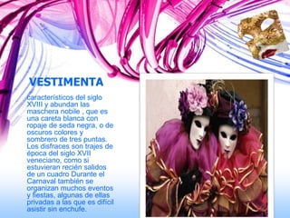 VESTIMENTA
característicos del siglo
XVIII y abundan las
maschera nobile , que es
una careta blanca con
ropaje de seda negra, o de
oscuros colores y
sombrero de tres puntas.
Los disfraces son trajes de
época del siglo XVII
veneciano, como si
estuvieran recién salidos
de un cuadro Durante el
Carnaval también se
organizan muchos eventos
y fiestas, algunas de ellas
privadas a las que es difícil
asistir sin enchufe.
 