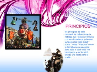 PRINCIPIOS
los principios de este
carnaval, se daban entre la
nobleza que tenían aventuras
con los ciudadanos y de este
surgieron los hijos mitad "
puros " mitad " impuros" como
lo llamaban en esa época
pero poco a poco todo fue
cambiando y así terminó
siendo una fiesta para el
pueblo
 
