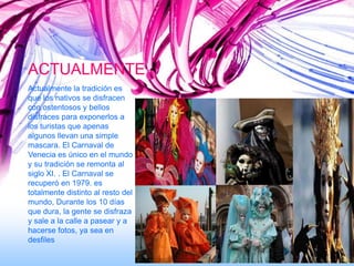 ACTUALMENTE
Actualmente la tradición es
que los nativos se disfracen
con ostentosos y bellos
disfraces para exponerlos a
los turistas que apenas
algunos llevan una simple
mascara. El Carnaval de
Venecia es único en el mundo
y su tradición se remonta al
siglo XI. . El Carnaval se
recuperó en 1979. es
totalmente distinto al resto del
mundo, Durante los 10 días
que dura, la gente se disfraza
y sale a la calle a pasear y a
hacerse fotos, ya sea en
desfiles
 