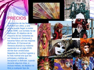 PRECIOS
 Los precios de las fiestas
también son altos, y una
noche puede llegar a costar
hasta 500€. Los turistas no se
disfrazan. El objetivo de la
mayoría de los visitantes es
ver Venecia en Carnaval y
hacerse fotos con los mejores
disfraces. El Carnaval de
Venecia alcanzó su máximo
esplendor en el siglo XVIII.
donde iban aristócratas
llegados de muchos lugares y
lo más normal era que los
príncipes y nobles se
escaparan a disfrutar. cuando
durante algunos días, o
incluso meses, se dejaba vía
libre a cualquier tipo de
 