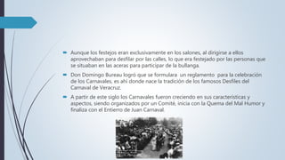  Aunque los festejos eran exclusivamente en los salones, al dirigirse a ellos
aprovechaban para desfilar por las calles, lo que era festejado por las personas que
se situaban en las aceras para participar de la bullanga.
 Don Domingo Bureau logró que se formulara un reglamento para la celebración
de los Carnavales, es ahí donde nace la tradición de los famosos Desfiles del
Carnaval de Veracruz.
 A partir de este siglo los Carnavales fueron creciendo en sus características y
aspectos, siendo organizados por un Comité, inicia con la Quema del Mal Humor y
finaliza con el Entierro de Juan Carnaval.
 