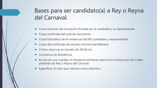 Bases para ser candidato(a) a Rey o Reyna
del Carnaval.
 Carta intención de inscripción firmada por la candidata y su representante.
 Copia certificada del acta de nacimiento.
 Copia fotostática de la credencial del INE (candidata y representante).
 Copia del certificado de estudio (mínimo bachillerato).
 3 fotos close-up en tamaño de 30x20 cm.
 Constancia de Residencia.
 Escrito de una cuartilla, en donde la solicitante plasme los motivos por los cuáles
pretende ser Rey o Reyna del Carnaval.
 Especificar el color que utilizara como distintivo.
 