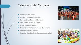 Calendario del Carnaval
 Quema del mal humor
 Coronación de Reyes Infantiles
 Coronación de Reyes del Carnaval
 Gran Desfile Infantil de Kinders
 Primer Concierto Masivo
 Primer Gran Desfile de Carnaval (Sur a Norte)
 Segundo Concierto Masivo
 Segundo Gran Desfile de Carnaval (Norte a Sur)
 