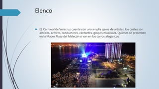 Elenco
 EL Carnaval de Veracruz cuenta con una amplia gama de artistas, los cuales son
actrices, actores, conductores, cantantes, grupos musicales. Quienes se presentan
en la Macro Plaza del Malecón o van en los carros alegóricos.
 