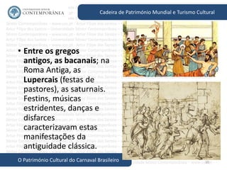10
Cadeira de Património Mundial e Turismo Cultural
O Património Cultural do Carnaval Brasileiro
• Entre os gregos
antigos, as bacanais; na
Roma Antiga, as
Lupercais (festas de
pastores), as saturnais.
Festins, músicas
estridentes, danças e
disfarces
caracterizavam estas
manifestações da
antiguidade clássica.
 