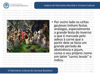 11
Cadeira de Património Mundial e Turismo Cultural
O Património Cultural do Carnaval Brasileiro
• Por outro lado os celtas
gauleses tinham festas
análogas, especialmente
a grande festa do inverno
a que é marcada pelo
adeus à carne que a
partir dela se fazia um
grande período de
abstinência e jejum,
como o seu próprio nome
em latim "carnis levale" o
indica.
 