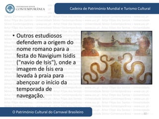 12
Cadeira de Património Mundial e Turismo Cultural
O Património Cultural do Carnaval Brasileiro
• Outros estudiosos
defendem a origem do
nome romano para a
festa do Navigium Isidis
("navio de Isis"), onde a
imagem de Ísis era
levada à praia para
abençoar o início da
temporada de
navegação.
 