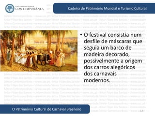 13
Cadeira de Património Mundial e Turismo Cultural
O Património Cultural do Carnaval Brasileiro
• O festival consistia num
desfile de máscaras que
seguia um barco de
madeira decorado,
possivelmente a origem
dos carros alegóricos
dos carnavais
modernos.
 