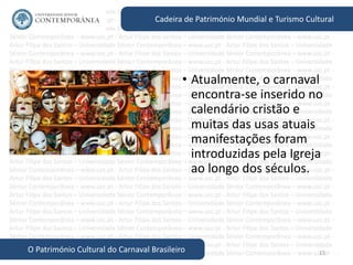 15
Cadeira de Património Mundial e Turismo Cultural
O Património Cultural do Carnaval Brasileiro
• Atualmente, o carnaval
encontra-se inserido no
calendário cristão e
muitas das usas atuais
manifestações foram
introduzidas pela Igreja
ao longo dos séculos.
 