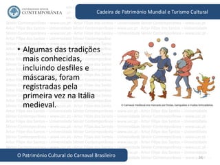 16
Cadeira de Património Mundial e Turismo Cultural
O Património Cultural do Carnaval Brasileiro
• Algumas das tradições
mais conhecidas,
incluindo desfiles e
máscaras, foram
registradas pela
primeira vez na Itália
medieval.
 