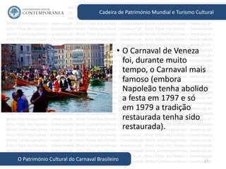 17
Cadeira de Património Mundial e Turismo Cultural
O Património Cultural do Carnaval Brasileiro
• O Carnaval de Veneza
foi, durante muito
tempo, o Carnaval mais
famoso (embora
Napoleão tenha abolido
a festa em 1797 e só
em 1979 a tradição
restaurada tenha sido
restaurada).
 