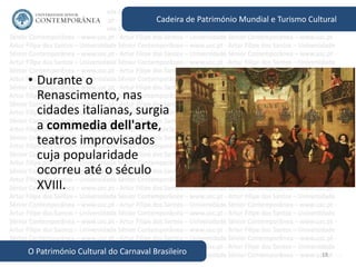 18
Cadeira de Património Mundial e Turismo Cultural
O Património Cultural do Carnaval Brasileiro
• Durante o
Renascimento, nas
cidades italianas, surgia
a commedia dell'arte,
teatros improvisados
cuja popularidade
ocorreu até o século
XVIII.
 