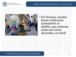 19
Cadeira de Património Mundial e Turismo Cultural
O Património Cultural do Carnaval Brasileiro
• Em Florença, canções
foram criadas para
acompanhar os
desfiles, que contavam
ainda com carros
decorados, os trionfi.
 