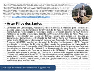 • Artur Filipe dos Santos
• Doutorado em Comunicação, Publicidade, Relações Públicas e Protocolo pela Faculdade de
Ciências Sociais e da Comunicação da Universidade de Vigo, é atualmente coordenador da
licenciatura de Comunicação e Tecnologia Digital e professor adjunto no ISLA Instituto
Politécnico de Gestão e Tecnologia, docente na Universidade Lusófona do Porto, Atua como
docente e investigador nas área(s de Ciências Sociais com ênfase em Ciências da
Comunicação, Comunicação e Divulgação do Património. Perito em Protocolo (de Estado,
Universitário, Multicultural e Empresarial) é membro da Associação Portuguesa de Estudos de
Protocolo (APOREP), membro da Sociedad de Estudios Institucionales, UNED, Espanha,
investigador e membro da Direção do Observatório Iberoamericano de Investigação e
Desenvolvimento em Comunicação (OIDECOM-Iberoamérica), Espanha, membro do Centro de
Investigação em Comunicação (ICOM-X1) da Universidade de Vigo, Espanha, membro da
Associação Portuguesa de Ciências da Comunicação (SOPCOM). É ainda divulgador dos
Caminhos Portugueses a Santiago de Compostela. É membro do ICOMOS (INTERNATIONAL
COUNCIL OF MONUMENTS AND SITES), organismo pertencente à UNESCO, responsável pela
avaliação das candidaturas dos bens culturais universais a Património Mundial Como jornalista
fez parte da TV Galiza, jornal A Bola, Rádio Sim (grupo Renascença), O Primeiro de Janeiro,
Matosinhos Hoje, Jornal da Maia.
2
Artur Filipe dos Santos – artursantos.com.pt@gmail.com
•https://omeucaminhodesantiago.wordpress.com/ (Blogue)
•https://politicsandflags.wordpress.com/about/ (Blogue)
•https://arturfilipesantos.wixsite.com/arturfilipesantos (Académico)
•https://comunicacionpatrimoniomundial.blogia.com/ (Académico)
•Email: artursantos.com.pt@gmail.com
 