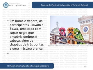 22
Cadeira de Património Mundial e Turismo Cultural
O Património Cultural do Carnaval Brasileiro
• Em Roma e Veneza, os
participantes usavam a
bauta, uma capa com
capuz negro que
encobria ombros e
cabeça, além de
chapéus de três pontas
e uma máscara branca.
•
 