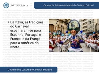 23
Cadeira de Património Mundial e Turismo Cultural
O Património Cultural do Carnaval Brasileiro
• Da Itália, as tradições
do Carnaval
espalharam-se para
Espanha, Portugal e
França, e da França
para a América do
Norte.
 