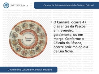 27
Cadeira de Património Mundial e Turismo Cultural
O Património Cultural do Carnaval Brasileiro
• O Carnaval ocorre 47
dias antes da Páscoa,
em fevereiro,
geralmente, ou em
março. Conforme o
Cálculo da Páscoa,
ocorre próximo do dia
de Lua Nova.
 