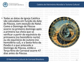 28
Cadeira de Património Mundial e Turismo Cultural
O Património Cultural do Carnaval Brasileiro
• Todas as datas da Igreja Católica
são calculadas em função da data
da Páscoa, com exceção do Natal.
Como o Domingo de Páscoa
ocorre no primeiro domingo após
a primeira lua cheia que se
verificar a partir do equinócio da
primavera (no hemisfério norte)
ou do equinócio do outono (no
hemisfério sul), e a Sexta-feira da
Paixão é a que antecede o
Domingo de Páscoa, então a
Terça-feira de Carnaval ocorre 47
dias antes da Páscoa.
 