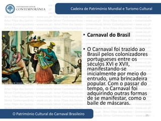 29
Cadeira de Património Mundial e Turismo Cultural
O Património Cultural do Carnaval Brasileiro
• Carnaval do Brasil
• O Carnaval foi trazido ao
Brasil pelos colonizadores
portugueses entre os
séculos XVI e XVII,
manifestando-se
inicialmente por meio do
entrudo, uma brincadeira
popular. Com o passar do
tempo, o Carnaval foi
adquirindo outras formas
de se manifestar, como o
baile de máscaras.
 