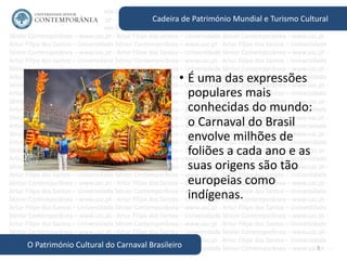 3
Cadeira de Património Mundial e Turismo Cultural
O Património Cultural do Carnaval Brasileiro
• É uma das expressões
populares mais
conhecidas do mundo:
o Carnaval do Brasil
envolve milhões de
foliões a cada ano e as
suas origens são tão
europeias como
indígenas.
 