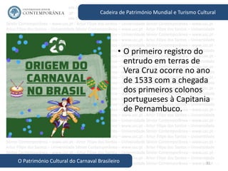 31
Cadeira de Património Mundial e Turismo Cultural
O Património Cultural do Carnaval Brasileiro
• O primeiro registro do
entrudo em terras de
Vera Cruz ocorre no ano
de 1533 com a chegada
dos primeiros colonos
portugueses à Capitania
de Pernambuco.
 