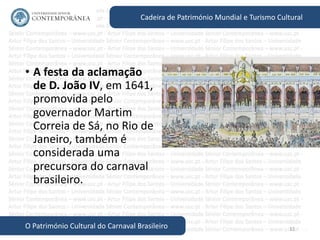 32
Cadeira de Património Mundial e Turismo Cultural
O Património Cultural do Carnaval Brasileiro
• A festa da aclamação
de D. João IV, em 1641,
promovida pelo
governador Martim
Correia de Sá, no Rio de
Janeiro, também é
considerada uma
precursora do carnaval
brasileiro.
 