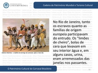 33
Cadeira de Património Mundial e Turismo Cultural
O Património Cultural do Carnaval Brasileiro
• No Rio de Janeiro, tanto
os escravos quanto as
famílias de origem
europeia participavam
do entrudo. Os "limões
de cheiro", bolas de
cera que levavam em
seu interior água e, em
alguns casos, urina,
eram arremessadas das
janelas nos passantes.
 