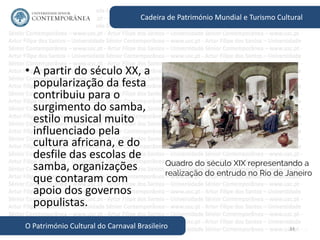 34
Cadeira de Património Mundial e Turismo Cultural
O Património Cultural do Carnaval Brasileiro
• A partir do século XX, a
popularização da festa
contribuiu para o
surgimento do samba,
estilo musical muito
influenciado pela
cultura africana, e do
desfile das escolas de
samba, organizações
que contaram com
apoio dos governos
populistas.
Quadro do século XIX representando a
realização do entrudo no Rio de Janeiro
 