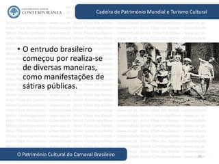 35
Cadeira de Património Mundial e Turismo Cultural
O Património Cultural do Carnaval Brasileiro
• O entrudo brasileiro
começou por realiza-se
de diversas maneiras,
como manifestações de
sátiras públicas.
 
