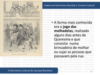 36
Cadeira de Património Mundial e Turismo Cultural
O Património Cultural do Carnaval Brasileiro
• A forma mais conhecida
era o jogo das
molhadelas, realizado
alguns dias antes da
Quaresma e que
consistia numa
brincadeira de molhar
ou sujar as pessoas que
passavam pela rua.
 