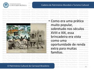38
Cadeira de Património Mundial e Turismo Cultural
O Património Cultural do Carnaval Brasileiro
• Como era uma prática
muito popular,
sobretudo nos séculos
XVIII e XIX, essa
brincadeira era vista
como uma
oportunidade de renda
extra para muitas
famílias.
 