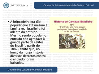 39
Cadeira de Património Mundial e Turismo Cultural
O Património Cultural do Carnaval Brasileiro
• A brincadeira era tão
popular que até mesmo a
família real brasileira foi
adepta do entrudo.
Mesmo sendo popular, o
entrudo não agradava à
grande parte das elites
do Brasil (a partir de
1882), tanto que, ao
longo da nossa história,
diversos decretos contra
o entrudo foram
baixados.
 